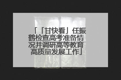 「甘快看」任振鹤检查高考准备情况并调研高等教育高质量发展工作