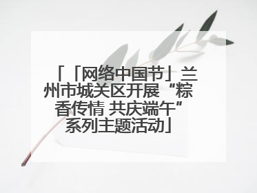 「网络中国节」兰州市城关区开展“粽香传情 共庆端午”系列主题活动