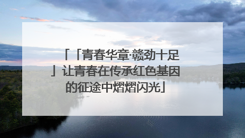 「青春华章·赣劲十足」让青春在传承红色基因的征途中熠熠闪光