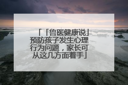 「鲁医健康说」预防孩子发生心理行为问题，家长可从这几方面着手