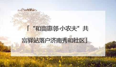 “和亩惠邻·小农夫”共富驿站落户济南秀和社区