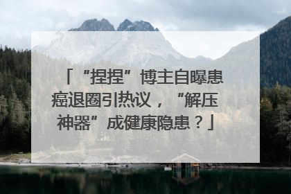 “捏捏”博主自曝患癌退圈引热议，“解压神器”成健康隐患？