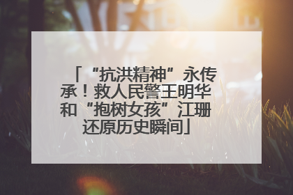 “抗洪精神”永传承！救人民警王明华和“抱树女孩”江珊还原历史瞬间