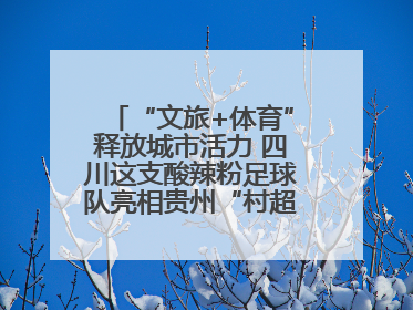 “文旅+体育”释放城市活力 四川这支酸辣粉足球队亮相贵州“村超”后收到感谢信
