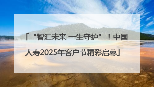 “智汇未来 一生守护”！中国人寿2025年客户节精彩启幕
