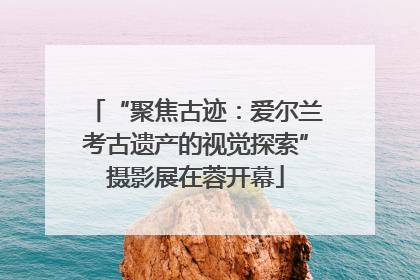 “聚焦古迹：爱尔兰考古遗产的视觉探索”摄影展在蓉开幕