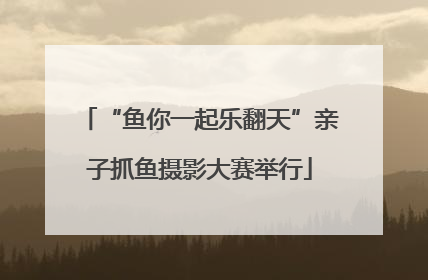 “鱼你一起乐翻天”亲子抓鱼摄影大赛举行