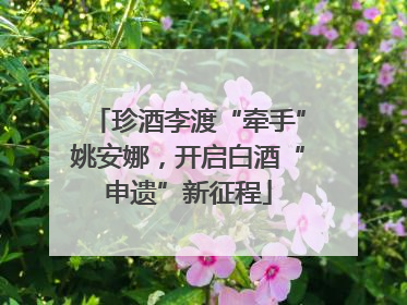 珍酒李渡“牵手”姚安娜，开启白酒“申遗”新征程