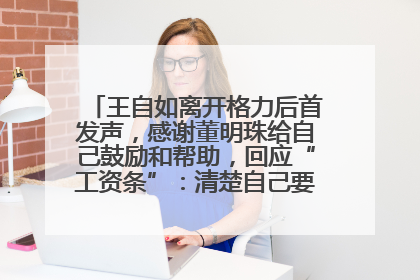 王自如离开格力后首发声，感谢董明珠给自己鼓励和帮助，回应“工资条”：清楚自己要什么，工资条不重要