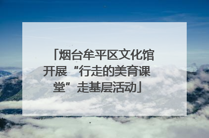 烟台牟平区文化馆开展“行走的美育课堂”走基层活动