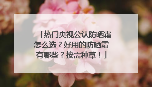 热门央视公认防晒霜怎么选？好用的防晒霜有哪些？按需种草！