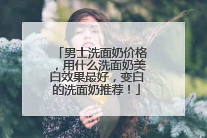 男士洗面奶价格，用什么洗面奶美白效果最好，变白的洗面奶推荐！