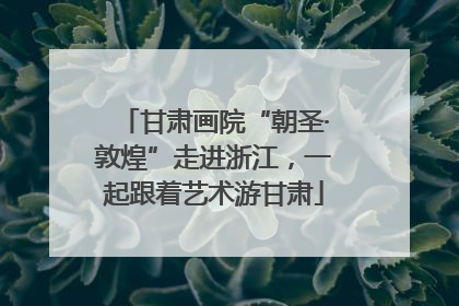 甘肃画院“朝圣·敦煌”走进浙江，一起跟着艺术游甘肃