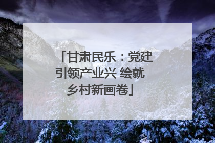 甘肃民乐：党建引领产业兴 绘就乡村新画卷