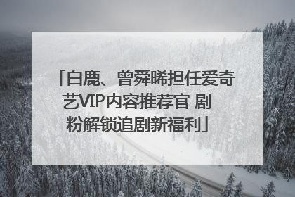 白鹿、曾舜晞担任爱奇艺VIP内容推荐官 剧粉解锁追剧新福利