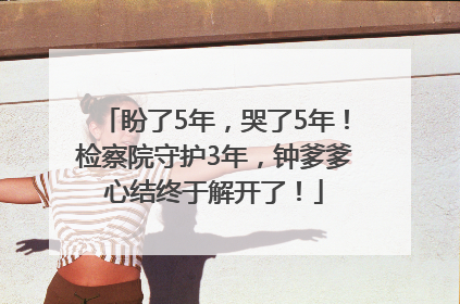 盼了5年，哭了5年！检察院守护3年，钟爹爹心结终于解开了！