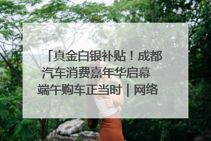真金白银补贴！成都汽车消费嘉年华启幕 端午购车正当时｜网络中国节·端午
