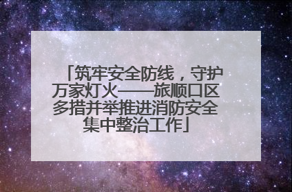 筑牢安全防线，守护万家灯火——旅顺口区多措并举推进消防安全集中整治工作
