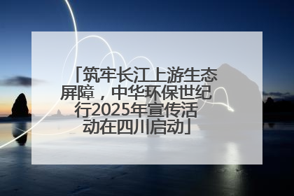 筑牢长江上游生态屏障，中华环保世纪行2025年宣传活动在四川启动