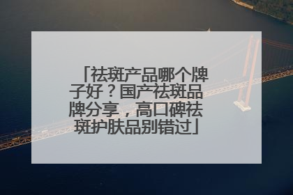 祛斑产品哪个牌子好？国产祛斑品牌分享，高口碑祛斑护肤品别错过
