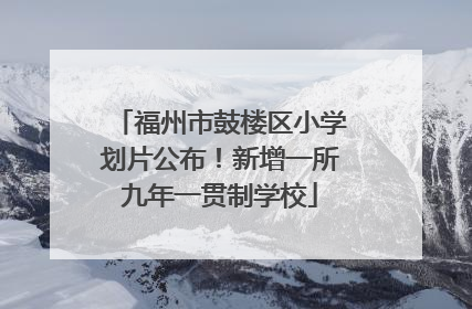 福州市鼓楼区小学划片公布！新增一所九年一贯制学校