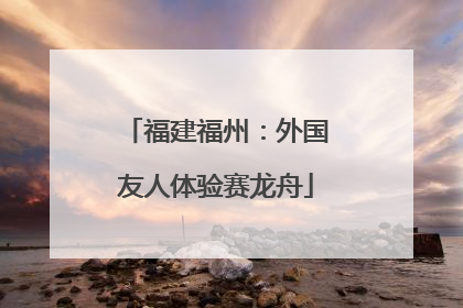 福建福州：外国友人体验赛龙舟