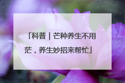 科普｜芒种养生不用茫，养生妙招来帮忙