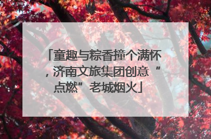 童趣与粽香撞个满怀，济南文旅集团创意“点燃”老城烟火