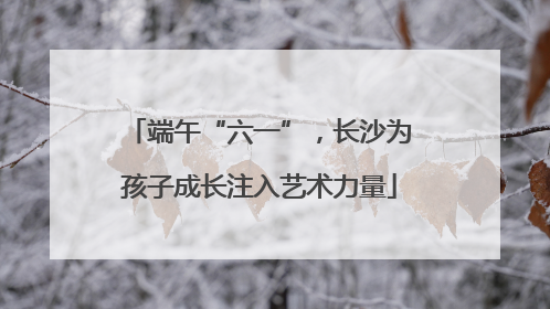 端午“六一”，长沙为孩子成长注入艺术力量