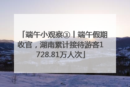 端午小观察③丨端午假期收官，湖南累计接待游客1728.81万人次