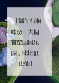 端午有湘味⑦｜去铜官窑国风乐园，比比谁更仙