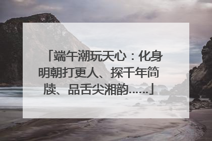 端午潮玩天心：化身明朝打更人、探千年简牍、品舌尖湘韵……