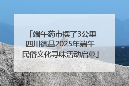 端午药市摆了3公里 四川德昌2025年端午民俗文化寻味活动启幕