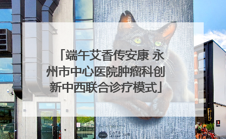 端午艾香传安康 永州市中心医院肿瘤科创新中西联合诊疗模式