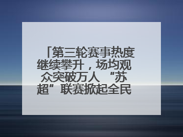 第三轮赛事热度继续攀升，场均观众突破万人 “苏超”联赛掀起全民观赛热潮