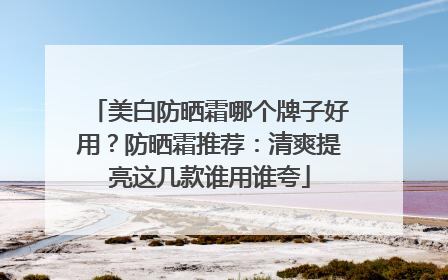 美白防晒霜哪个牌子好用？防晒霜推荐：清爽提亮这几款谁用谁夸