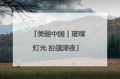 美丽中国｜璀璨灯光 扮靓津夜