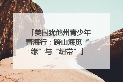 美国犹他州青少年青海行：跨山海觅“缘”与“纽带”