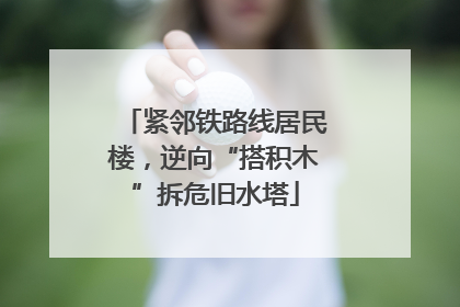紧邻铁路线居民楼，逆向“搭积木”拆危旧水塔