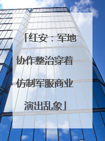 红安：军地协作整治穿着仿制军服商业演出乱象