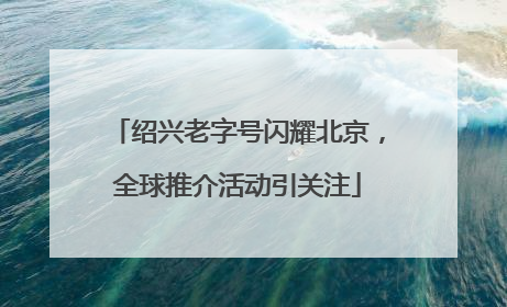 绍兴老字号闪耀北京，全球推介活动引关注