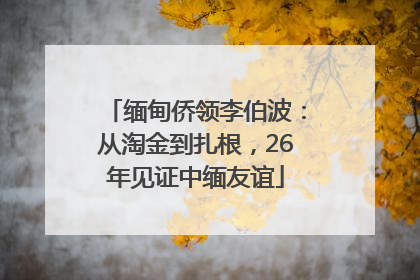 缅甸侨领李伯波：从淘金到扎根，26年见证中缅友谊