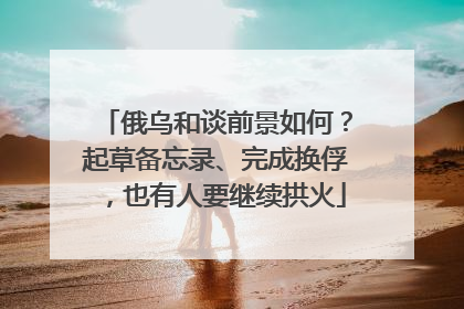 俄乌和谈前景如何？起草备忘录、完成换俘，也有人要继续拱火