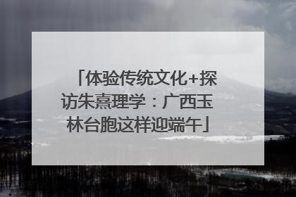 体验传统文化+探访朱熹理学：广西玉林台胞这样迎端午