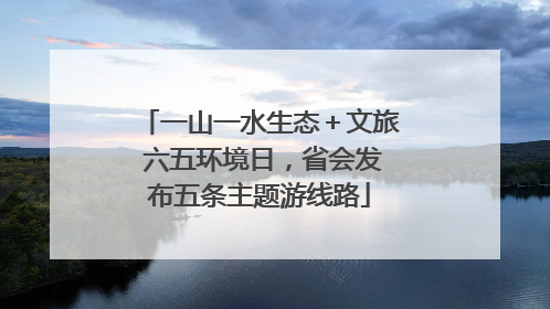 一山一水生态＋文旅 六五环境日，省会发布五条主题游线路