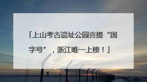 上山考古遗址公园喜提“国字号”，浙江唯一上榜！
