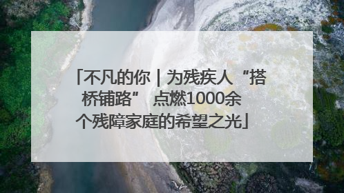 不凡的你｜为残疾人“搭桥铺路” 点燃1000余个残障家庭的希望之光