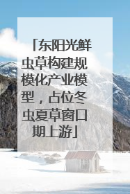 东阳光鲜虫草构建规模化产业模型，占位冬虫夏草窗口期上游