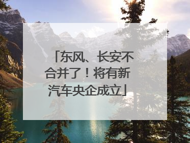 东风、长安不合并了！将有新汽车央企成立