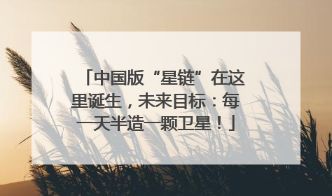中国版“星链”在这里诞生，未来目标：每一天半造一颗卫星！